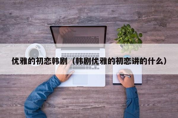 优雅的初恋韩剧（韩剧优雅的初恋讲的什么）