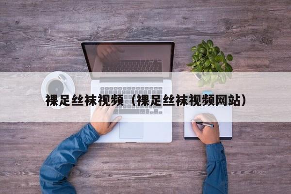 裸足丝袜视频（裸足丝袜视频网站）