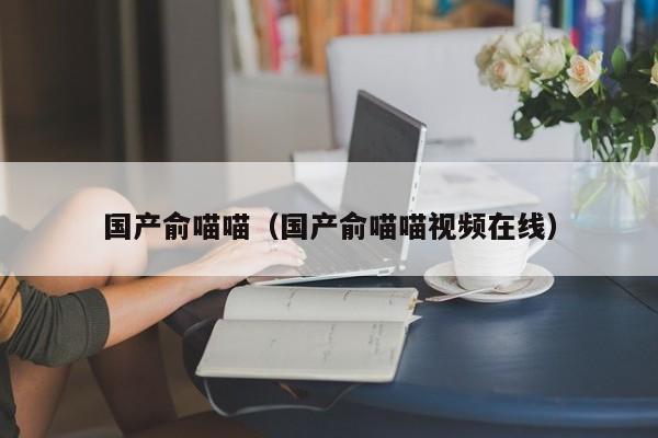 国产俞喵喵（国产俞喵喵视频在线）