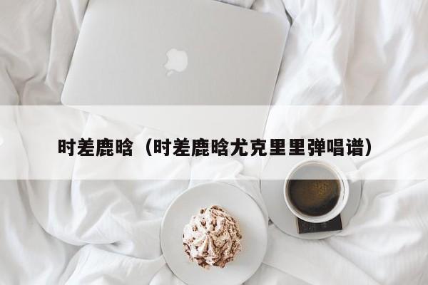 时差鹿晗（时差鹿晗尤克里里弹唱谱）