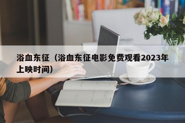 浴血东征（浴血东征电影免费观看2023年上映时间）