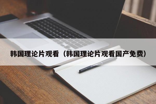 韩国理论片观看（韩国理论片观看国产免费）
