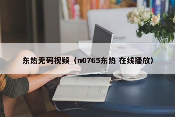 东热无码视频（n0765东热 在线播放）