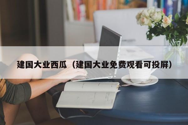 建国大业西瓜（建国大业免费观看可投屏）