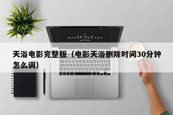 天浴电影完整版（电影天浴删除时间30分钟怎么调）