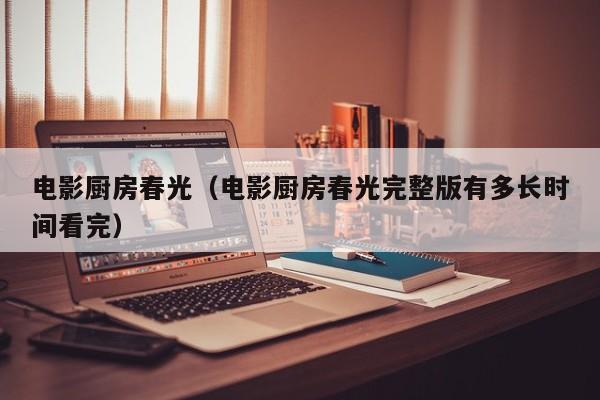 电影厨房春光（电影厨房春光完整版有多长时间看完）